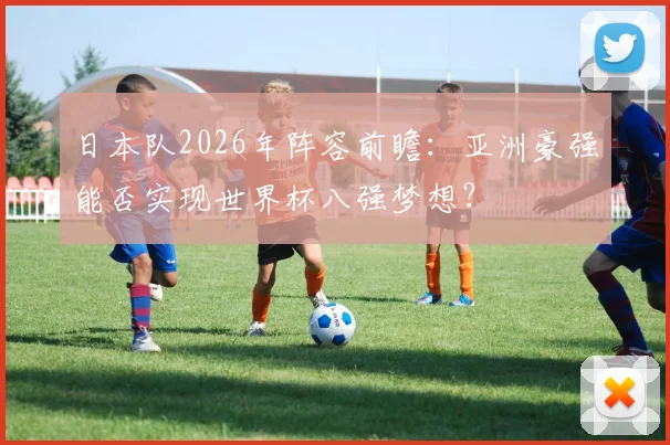 日本队2026年阵容前瞻:亚洲豪强能否实现世界杯八强梦想?