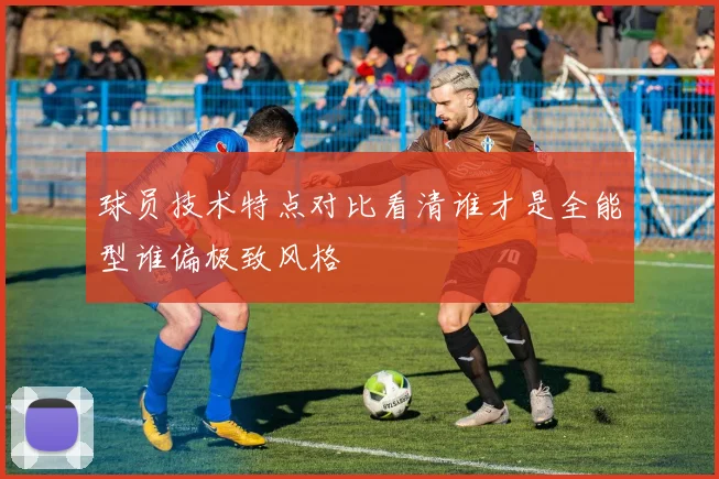 球员技术特点对比看清谁才是全能型谁偏极致风格
