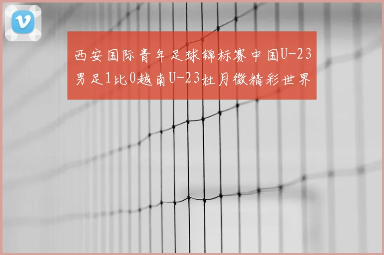 西安国际青年足球锦标赛中国U-23男足1比0越南U-23杜月徵精彩世界波锁定亚军席位